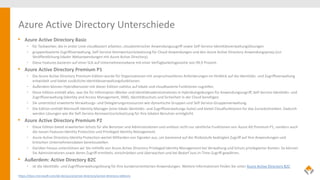 Azure Active Directory Unterschiede
• Azure Active Directory Basic
• für Taskworker, die in erster Linie cloudbasiert arbeiten, cloudzentrischer Anwendungszugriff sowie Self-Service-Identitätsverwaltungslösungen
• gruppenbasierte Zugriffsverwaltung, Self-Service-Kennwortzurücksetzung für Cloud-Anwendungen und den Azure Active Directory-Anwendungsproxy (zur
Veröffentlichung lokaler Webanwendungen mit Azure Active Directory).
• Diese Features basieren auf einer SLA auf Unternehmensebene mit einer Verfügbarkeitsgarantie von 99,9 Prozent.
• Azure Active Directory Premium P1
• Die Azure Active Directory Premium-Edition wurde für Organisationen mit anspruchsvolleren Anforderungen im Hinblick auf die Identitäts- und Zugriffsverwaltung
entwickelt und bietet zusätzliche Identitätsverwaltungsfunktionen.
• Außerdem können Hybridbenutzer mit dieser Edition nahtlos auf lokale und cloudbasierte Funktionen zugreifen.
• Diese Edition enthält alles, was Sie für Information-Worker und Identitätsadministratoren in Hybridumgebungen für Anwendungszugriff, Self-Service-Identitäts- und
Zugriffsverwaltung (Identity and Access Management, IAM), Identitätsschutz und Sicherheit in der Cloud benötigen.
• Sie unterstützt erweiterte Verwaltungs- und Delegierungsressourcen wie dynamische Gruppen und Self-Service-Gruppenverwaltung.
• Die Edition enthält Microsoft Identity Manager (eine lokale Identitäts- und Zugriffsverwaltungs-Suite) und bietet Cloudfunktionen für das Zurückschreiben. Dadurch
werden Lösungen wie die Self-Service-Kennwortzurücksetzung für Ihre lokalen Benutzer ermöglicht.
• Azure Active Directory Premium P2
• Diese Edition bietet erweiterten Schutz für alle Benutzer und Administratoren und umfasst nicht nur sämtliche Funktionen von Azure AD Premium P1, sondern auch
die neuen Features Identity Protection und Privileged Identity Management.
• Azure Active Directory Identity Protection wertet Milliarden von Signalen aus, um basierend auf der Risikostufe bedingten Zugriff auf Ihre Anwendungen und
kritischen Unternehmensdaten bereitzustellen.
• Darüber hinaus unterstützen wir Sie mithilfe von Azure Active Directory Privileged Identity Management bei Verwaltung und Schutz privilegierter Konten. So können
Sie Administratoren sowie deren Zugriff ermitteln, einschränken und überwachen und bei Bedarf Just-in-Time-Zugriff gewähren.
• Außerdem: Active Directory B2C
• ist die Identitäts- und Zugriffsverwaltungslösung für Ihre kundenorientierten Anwendungen. Weitere Informationen finden Sie unter Azure Active Directory B2C
https://docs.microsoft.com/de-de/azure/active-directory/active-directory-editions
 