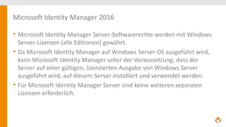 Microsoft Identity Manager 2016
• Microsoft Identity Manager Server-Softwarerechte werden mit Windows
Server-Lizenzen (alle Editionen) gewährt.
• Da Microsoft Identity Manager auf Windows Server OS ausgeführt wird,
kann Microsoft Identity Manager unter der Voraussetzung, dass der
Server auf einer gültigen, lizenzierten Ausgabe von Windows Server
ausgeführt wird, auf diesem Server installiert und verwendet werden.
• Für Microsoft Identity Manager Server sind keine weiteren separaten
Lizenzen erforderlich.
 