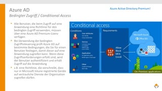 Azure AD
Bedingter Zugriff / Conditional Access
• Alle Benutzer, die beim Zugriff auf eine
Anwendung eine Richtlinie für den
bedingten Zugriff verwenden, müssen
über eine Azure AD Premium-Lizenz
verfügen.
• Bei Verwendung der bedingten
Zugriffssteuerung prüft Azure AD auf
bestimmte Bedingungen, die Sie für einen
Benutzer festlegen, damit dieser auf eine
Anwendung zugreifen kann. Wenn diese
Zugriffsanforderungen erfüllt sind, wird
der Benutzer authentifiziert und erhält
Zugriff auf die Anwendung
• z.B. eine Richtlinie, die vorschreibt, dass
nur in Microsoft Intune registrierte Geräte
auf vertrauliche Dienste der Organisation
zugreifen dürfen.
Azure Active Directory Premium!
 