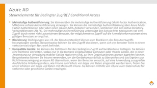 Azure AD
Steuerelemente für Bedingter Zugriff / Conditional Access
• Mehrstufige Authentifizierung: Sie können über die mehrstufige Authentifizierung (Multi-Factor Authentication,
MFA) eine sichere Authentifizierung erzwingen. Sie können die mehrstufige Authentifizierung über Azure Multi-
Factor Authentication oder über einen lokalen MFA-Anbieter verwenden, kombiniert mit den Active Directory-
Verbunddiensten (AD FS). Die mehrstufige Authentifizierung unterstützt den Schutz Ihrer Ressourcen vor dem
Zugriff durch einen nicht autorisierten Benutzer, der möglicherweise Zugriff auf die Anmeldeinformationen eines
gültigen Benutzers erlangt hat.
• Blockierung: Bedingungen wie z.B. der Benutzerstandort können zum Blockieren des Benutzerzugriffs
herangezogen werden. Beispielsweise können Sie den Zugriff blockieren, wenn sich ein Benutzer nicht in einem
vertrauenswürdigen Netzwerk befindet.
• Kompatible Geräte: Sie können die Richtlinien für den bedingten Zugriff auf Geräteebene festlegen. Sie können
eine Richtlinie einrichten, sodass nur in die Domäne eingebundene Computer oder mobile Geräte, die in einer
Anwendung zur Verwaltung mobiler Geräte registriert sind, auf Ihre Organisationsressourcen zugreifen können.
Beispielsweise können Sie Intune verwenden, um die Gerätekompatibilität zu überprüfen und das Ergebnis zur
Richtlinienerzwingung an Azure AD übermitteln, wenn der Benutzer versucht, auf eine Anwendung zuzugreifen.
Ausführliche Anleitungen dazu, wie Intune zum Schutz von Apps und Daten eingesetzt werden kann, finden Sie
unter Schützen von Apps und Daten mit Microsoft Intune. Sie können mithilfe von Intune auch Datenschutz für
verlorene oder gestohlene Geräte erzwingen.
 