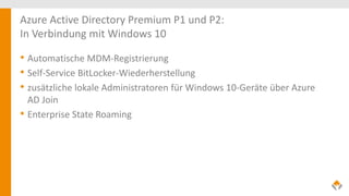 Azure Active Directory Premium P1 und P2:
In Verbindung mit Windows 10
• Automatische MDM-Registrierung
• Self-Service BitLocker-Wiederherstellung
• zusätzliche lokale Administratoren für Windows 10-Geräte über Azure
AD Join
• Enterprise State Roaming
 