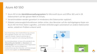 Azure AD SSO
• Azure AD ist das Identitätsverwaltungssystem für Microsoft Azure und Office 365 und in 28
Datencentern auf der ganzen Welt im Einsatz.
• Verzeichnisdaten werden garantiert in mindestens drei Datencenter repliziert.
• Globale Lastenausgleichsfunktionen stellen sicher, dass Benutzer auf die nächstgelegene Kopie von
Azure AD mit ihren Daten zugreifen, und leiten Anforderungen automatisch an andere Datencenter
weiter, sobald ein Problem erkannt wird.
Eine Anwendung, deren Authentifizierung an Azure
AD ausgelagert werden soll, muss in Azure AD
registriert werden. Dadurch wird die App im
Verzeichnis registriert und eindeutig identifiziert.
Als Identitätsanbieter ist Azure AD zuständig für die
Überprüfung der Identität von Benutzern und
Anwendungen, die im Verzeichnis einer Organisation
vorhanden sind, und bei erfolgreicher
Authentifizierung dieser Benutzer und Anwendungen
auch für die Ausgabe von Sicherheitstokens.
 