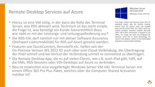 Remote Desktop Services auf Azure
• Hierzu ist eine VM nötig, in der dann die Rolle des Terminal
Server, also RDS aktiviert wird. Technisch ist das recht simple,
die Frage ist, was benötigt ein Kunde lizenzrechtlich dazu,
wie sieht es mit der Leistungs- und Leitungsanforderung aus?
• Die RDS-CAL darf nämlich nur mit aktiver Software Assurance
(Stichwort Lizenzmobilität) für RDS auf Azure genutzt werden.
• Features wie QuickConnect, RemoteFX etc. helfen seit der
On-Premise Version WS 2012 R2 auch über eine Cloud-Verbindung, die Übertragung
der Pixel schnell und bei Verlust der Verbindung schnell re-connected zu übertragen.
• Die Remote Desktop App, die es auf vielen Clients, wie z.B. auch iPad gibt, hilft, auf
die VMs, RDS-Sessions oder VDI-Desktops auf Azure zu verbinden.
• Neu ist inzwischen eine vorgefertigte Windows Server VM inkl. Terminal Server mit
einem Office 365 Pro Plus Paket, welches über die Computer Shared Activation
nutzbar ist!
 