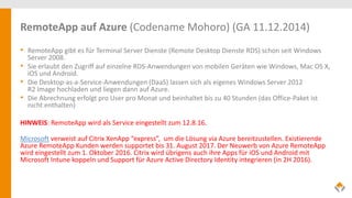 RemoteApp auf Azure (Codename Mohoro) (GA 11.12.2014)
• RemoteApp gibt es für Terminal Server Dienste (Remote Desktop Dienste RDS) schon seit Windows
Server 2008.
• Sie erlaubt den Zugriff auf einzelne RDS-Anwendungen von mobilen Geräten wie Windows, Mac OS X,
iOS und Android.
• Die Desktop-as-a-Service-Anwendungen (DaaS) lassen sich als eigenes Windows Server 2012
R2 Image hochladen und liegen dann auf Azure.
• Die Abrechnung erfolgt pro User pro Monat und beinhaltet bis zu 40 Stunden (das Office-Paket ist
nicht enthalten)
HINWEIS: RemoteApp wird als Service eingestellt zum 12.8.16.
Microsoft verweist auf Citrix XenApp “express”, um die Lösung via Azure bereitzustellen. Existierende
Azure RemoteApp Kunden werden supportet bis 31. August 2017. Der Neuwerb von Azure RemoteApp
wird eingestellt zum 1. Oktober 2016. Citrix wird übrigens auch ihre Apps für iOS und Android mit
Microsoft Intune koppeln und Support für Azure Active Directory Identity integrieren (in 2H 2016).
 