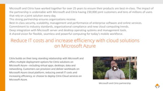 Microsoft and Citrix have worked together for over 25 years to ensure their products are best-in-class. The impact of
the partnership is undeniable with Microsoft and Citrix having 230,000 joint customers and tens of millions of users
that rely on a joint solution every day.
This strong partnership ensures organizations receive:
Best-in-class security, scalability, management and performance of enterprise software and online services.
Commitment to industry standards, organizational compliance and new cloud computing trends.
Deep integration with Microsoft server and desktop operating systems and management tools.
A shared vision for flexible, seamless and powerful computing for today’s mobile workforce.
 
