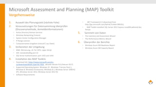 Microsoft Assessment and Planning (MAP) Toolkit
Vorgehensweise
1. Auswahl des Planungsziels (nächste Folie)
2. Voraussetzungen für Datensammlung überprüfen
(Discoverymethode, Anmeldeinformationen):
• Active Directory Domain Services
• Windows Networking Protocol
• System Center Configuration Manager
• IP Range scannen
• Computernamen eingeben (manuell / aus Datei)
3. Vorbereiten der Umgebung
• WMI: Aktivierung, z.B. Per GPO, Logon Skript
• SSH: standardmäßig port 22
• SQL Server Authentication: port 1433 and 1434
4. Installation des MAP Toolkits
• Download link: https://www.microsoft.com/en-
us/download/details.aspx?id=7826 , aktuelle Version 9.6 (Februar 2017)
• Supported Operating System: Windows 10 , Windows 7 Service Pack 1,
Windows 8, Windows 8 Enterprise, Windows 8.1, Windows Server 2008 R2
SP1, Windows Server 2012, Windows Server 2012 R2
• Software Requirements:
• .NET Framework 4.5 (download from
http://go.microsoft.com/fwlink/?LinkId=389161)
• MAP Toolkit installiert SQL Server 2012 Express LocalDB während des
Setups
5. Sammeln von Daten
• The Inventory and Assessment Wizard
• The Performance Metrics Wizard
6. Überprüfen der Berichte
• Windows Azure VM Readiness Report
• Windows Azure VM Capacity Report
 