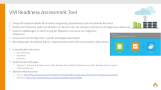 VM Readiness Assessment Tool
• Überprüft automatisch die On-Premise Umgebung (physikalische und virtualisierte Rechner)
• Bietet eine Checkliste und einen detaillierten Bericht über die nächsten Schritte für die Migration nach Azure
• Liefert Empfehlungen für die Planung der Migration und warnt vor möglichen
Problemen
• Assessment der Konfiguration und der benötigten Kapazitäten
• Berechtigungen: Enterprise Admin credentials (Assement AD) und Sysadmin (SQL Server)
• 3 verschiedene Bereiche:
• Active Directory
• SharePoint
• SQL Server
• Systemvoraussetzungen:
• Windows 7, Windows 8, Windows Server 2008, Windows Server 2008 R2, Windows Server 2012, Windows Vista in Englisch
• .NET Framework 4.0
• Weitere Informationen:
• How-to: https://blogs.technet.microsoft.com/cbernier/2015/02/18/microsoft-azure-virtual-machine-readiness-assessment/
• Download: https://www.microsoft.com/en-us/download/details.aspx?id=40898
 