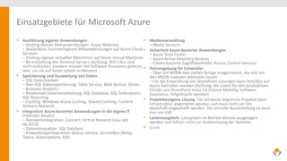 Einsatzgebiete für Microsoft Azure
• Ausführung eigener Anwendungen
– Hosting kleiner Webanwendungen: Azure Websites
– Skalierbare, hochverfügbare Webanwendungen auf Azure Cloud
Services
– Hosting eigener virtueller Maschinen auf Azure Virtual Machines
– Bereitstellung des Terminal Servers (Achtung: RDS CALs sind
nicht enthalten, sondern müssen mit Software Assurance gedeckt
sein, um sie auf Azure nutzen zu können)
• Speicherung und Auswertung von Daten
– SQL Datenbanken
– Non-SQL Datenspeicherung: Table Service, Blob Service, Drives
– Business Analytics
– Relationale Datenverarbeitung: SQL Database, SQL Federations,
SQL Reporting
– Caching: Windows Azure Caching, Shared Caching, Content
Delivery Network
• Integration Azure-basierter Anwendungen in die eigene IT
(Hybrider Ansatz)
– Netzwerkintegration: Connect, Virtual Network (neu seit
06.2012)
– Datenintegration: SQL DataSync
– Anwendungsintegration: Queue Service, ServiceBus (Relay,
Topics, Subscriptions, EAI)
• Medienverwaltung
– Media Services
• Sicherheit Azure-basierter Anwendungen
– Azure Trust Center
– Azure Active Directory Services
– Claims-basierte Zugriffskontrolle: Access Control Services
• Testumgebung für Entwickler
– Über ein MSDN-Abo stehen fertige Images bereit, die sich mit
den MSDN-Lizenzen aktivieren lassen.
– Für die Entwicklung von SharePoint-Lösungen kann Test/Dev auf
Azure betrieben werden (Achtung: die Lizenz für den produktiven
Einsatz von SharePoint muss via Licence Mobility, Software
Assurance, mitgebracht werden)
• Projektbezogene Lösung: Für temporär begrenzte Projekte kann
Infrastruktur angemietet werden und muss nicht vor Ort
dauerhaft angeschafft werden. Die schnelle Bereitstellung ist auch
hier ein USP.
• Lastenausgleich: Lastspitzen im Betrieb können ausgelagert
werden und führen nicht zur Ausbremsung der Systeme.
• U.v.m.
 