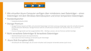 • Alle virtuellen Azure-Computer verfügen über mindestens zwei Datenträger – einen
Datenträger mit dem Windows-Betriebssystem und einen temporären Datenträger.
• Standardspeicher
• Festplattenlaufwerke (HDD)
• Storage Premium
• Storage Premium basiert auf SSDs und unterstützt Datenträger mit hoher Leistung und geringer Latenz für virtuelle Computer
mit E/A-intensiven Workloads. Storage Premium steht für virtuelle Azure-Computer vom Typ DS, DSv2, GS, Ls und FS zur
Verfügung.
• Premium Storage kostet auch bei ausgeschalteten VMs – Wichtig zu wissen, ob man Premium wirklich benötigt.
• Nicht verwaltete Datenträger & Verwaltete Datenträger
• Skalierbarkeitsgrenzwerte des Speicherkontos
• Azure übernimmt die Erstellung und Verwaltung der Datenträger
• Azure Disk Encryption (ADE)
• Verschlüsseln der Datenträger, die von einem virtuellen IaaS-Computer verwendet werden (auch Linux).
 