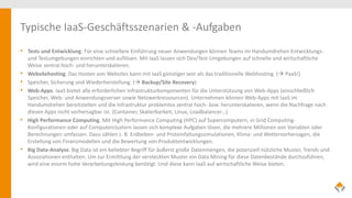 Typische IaaS-Geschäftsszenarien & -Aufgaben
• Tests und Entwicklung. Für eine schnellere Einführung neuer Anwendungen können Teams im Handumdrehen Entwicklungs-
und Testumgebungen einrichten und auflösen. Mit IaaS lassen sich Dev/Test-Umgebungen auf schnelle und wirtschaftliche
Weise zentral hoch- und herunterskalieren.
• Websitehosting. Das Hosten von Websites kann mit IaaS günstiger sein als das traditionelle Webhosting. ( PaaS!)
• Speicher, Sicherung und Wiederherstellung. ( Backup/Site Recovery)
• Web-Apps. IaaS bietet alle erforderlichen Infrastrukturkomponenten für die Unterstützung von Web-Apps (einschließlich
Speicher, Web- und Anwendungsserver sowie Netzwerkressourcen). Unternehmen können Web-Apps mit IaaS im
Handumdrehen bereitstellen und die Infrastruktur problemlos zentral hoch- bzw. herunterskalieren, wenn die Nachfrage nach
diesen Apps nicht vorhersagbar ist. (Container, Skalierbarkeit, Linux, Loadbalancer…)
• High Performance Computing. Mit High Performance Computing (HPC) auf Supercomputern, in Grid Computing-
Konfigurationen oder auf Computerclustern lassen sich komplexe Aufgaben lösen, die mehrere Millionen von Variablen oder
Berechnungen umfassen. Dazu zählen z. B. Erdbeben- und Proteinfaltungssimulationen, Klima- und Wettervorhersagen, die
Erstellung von Finanzmodellen und die Bewertung von Produktentwicklungen.
• Big Data-Analyse. Big Data ist ein beliebter Begriff für äußerst große Datenmengen, die potenziell nützliche Muster, Trends und
Assoziationen enthalten. Um zur Ermittlung der versteckten Muster ein Data Mining für diese Datenbestände durchzuführen,
wird eine enorm hohe Verarbeitungsleistung benötigt. Und diese kann IaaS auf wirtschaftliche Weise bieten.
 