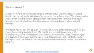 Was ist Azure?
Microsoft Azure stellt eine skalierbare Infrastruktur in der Microsoft Cloud
bereit, mit der virtuelle Windows Server- und Linux-Computer, Webdienste oder
App-Server, Datenbanken, Storage oder Mediendienste innerhalb weniger
Minuten provisioniert werden können und nutzungsbasiert abgerechnet
werden.
Windows Azure, das am 26.3.14 in Microsoft Azure umbenannt wurde, ist das
Cloud Computing-Angebot von Microsoft, mit dem Unternehmen, IT-
Dienstleister, Softwarehersteller und Entwickler Websites, Webanwendungen
und Webdienste sowie Speicherplatz und Datenbanken sehr einfach, hoch
verfügbar und skalierbar in Microsoft Rechenzentren bereitstellen und mieten
können.
https://azure.microsoft.com/de-de/solutions/
 