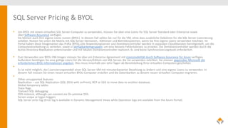 SQL Server Pricing & BYOL
• Um BYOL mit einem virtuellen SQL Server-Computer zu verwenden, müssen Sie über eine Lizenz für SQL Server Standard oder Enterprise sowie
über Software Assurance verfügen.
Sie können auch Ihre eigene Lizenz nutzen (BYOL). In diesem Fall zahlen Sie nur für die VM, ohne dass zusätzliche Gebühren für die SQL Server-Lizenzierung
anfallen. Nutzen Sie unten die Matrix mit SQL Server-Versionen, -Editionen und Betriebssystemen, wenn Sie Ihre eigene Lizenz verwenden möchten. Im
Portal haben diese Imagenamen das Präfix {BYOL}.Die Anwendungsserver und Domänencontroller werden in separaten Clouddiensten bereitgestellt, um die
Computeverarbeitung zu verteilen, sowie in Verfügbarkeitsgruppen, um eine bessere Fehlertoleranz zu erzielen. Die Domänencontroller werden durch die
Active Directory-Replikation untereinander und mit lokalen Domänencontroller repliziert. Es sind keine Synchronisierungstools erforderlich.
• Zum Verwenden von BYOL-VM-Images müssen Sie über ein Enterprise Agreement mit Lizenzmobilität durch Software Assurance für Azure verfügen.
Außerdem benötigen Sie eine gültige Lizenz für die Version/Edition von SQL Server, die Sie verwenden möchten. Sie müssen gegenüber Microsoft die
erforderlichen BYOL-Informationen angeben. Dies muss innerhalb von zehn Tagen ab Bereitstellung Ihres virtuellen Computers geschehen.
•
Es ist nicht möglich, das Lizenzierungsmodell einer SQL Server-VM mit minutenbasierter Bezahlung zu ändern und eine eigene Lizenz zu verwenden. In
diesem Fall müssen Sie einen neuen virtuellen BYOL-Computer erstellen und die Datenbanken zu diesem neuen virtuellen Computer migrieren.
•
Other unsupported features
Replication – use SQL Replication (SQL 2016 with onPrem), BCP or SSIS to move data to another database.
Global temporary tables
Trace flags
Transact-SQL debugging
SSIS instance, although can connect via On-premise SSIS.
Server-scope or logon triggers
SQL Server error log (Error log is available in Dynamic Management Views while Operation logs are available from the Azure Portal)
 