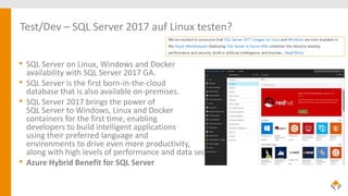 Test/Dev – SQL Server 2017 auf Linux testen?
• SQL Server on Linux, Windows and Docker
availability with SQL Server 2017 GA.
• SQL Server is the first born-in-the-cloud
database that is also available on-premises.
• SQL Server 2017 brings the power of
SQL Server to Windows, Linux and Docker
containers for the first time, enabling
developers to build intelligent applications
using their preferred language and
environments to drive even more productivity,
along with high levels of performance and data security.
• Azure Hybrid Benefit for SQL Server
 
