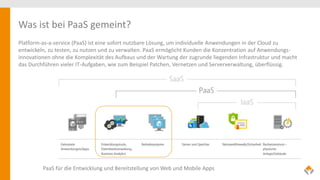 Was ist bei PaaS gemeint?
Platform-as-a-service (PaaS) ist eine sofort nutzbare Lösung, um individuelle Anwendungen in der Cloud zu
entwickeln, zu testen, zu nutzen und zu verwalten. PaaS ermöglicht Kunden die Konzentration auf Anwendungs-
innovationen ohne die Komplexität des Aufbaus und der Wartung der zugrunde liegenden Infrastruktur und macht
das Durchführen vieler IT-Aufgaben, wie zum Beispiel Patchen, Vernetzen und Serververwaltung, überflüssig.
PaaS für die Entwicklung und Bereitstellung von Web und Mobile Apps
 