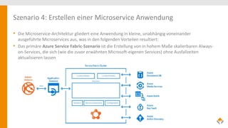 Szenario 4: Erstellen einer Microservice Anwendung
• Die Microservice-Architektur gliedert eine Anwendung in kleine, unabhängig voneinander
ausgeführte Microservices aus, was in den folgenden Vorteilen resultiert:
• Das primäre Azure Service Fabric-Szenario ist die Erstellung von in hohem Maße skalierbaren Always-
on-Services, die sich (wie die zuvor erwähnten Microsoft-eigenen Services) ohne Ausfallzeiten
aktualisieren lassen
 