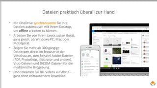 Dateien praktisch überall zur Hand
• Mit OneDrive synchronisieren Sie Ihre
Dateien automatisch mit Ihrem Desktop,
um offline arbeiten zu können.
• Arbeiten Sie von Ihrem bevorzugten Gerät,
ganz gleich, ob Windows-PC, Mac oder
Mobilgerät.
• Zeigen Sie mehr als 300 gängige
Dateitypen direkt im Browser in der
Vorschau an, zum Beispiel Adobe-Dateien
(PDF, Photoshop, Illustrator und andere),
Visio-Dateien und DICOM-Dateien für die
medizinische Bildgebung.
• Und streamen Sie HD-Videos auf Abruf –
ganz ohne zeitraubenden Download.
 