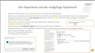 Der Papierkorb und der endgültige Papierkorb
• OneDrive for Business hat einen Papierkorb ähnlich dem auf dem Windows-Desktop.
• Wenn Sie von einer Website SharePoint Elemente (einschließlich der OneDrive for Business-Dateien) löschen, werden sie in den
Papierkorb verschoben (auch als erster Papierkorb bezeichnet) und für 93 Tage, sofern nicht anders konfiguriert, gespeichert.
(OneDrive für Consumer: 30 Tage)
• Danach, bzw. wenn Sie Elemente aus dem Papierkorb löschen, werden sie an den
endgültigen Papierkorb verschoben.
• Wenn ein Element die Aufbewahrungszeit überschreitet, wird es dauerhaft gelöscht.
• Wiederherstellungen aus dem endgültigen Papierkorb können vom Site Collection Administrator durchgeführt werden.
• Daten im Papierkorb belegen Plattenplatz.
Die Daten im endgültigen Papierkorb werden
der Storage Quota nicht angerechnet.
 