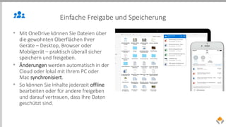 Einfache Freigabe und Speicherung
• Mit OneDrive können Sie Dateien über
die gewohnten Oberflächen Ihrer
Geräte – Desktop, Browser oder
Mobilgerät – praktisch überall sicher
speichern und freigeben.
• Änderungen werden automatisch in der
Cloud oder lokal mit Ihrem PC oder
Mac synchronisiert.
• So können Sie Inhalte jederzeit offline
bearbeiten oder für andere freigeben
und darauf vertrauen, dass Ihre Daten
geschützt sind.
 