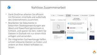 Nahtlose Zusammenarbeit
• Dank OneDrive arbeiten Sie effizient
mit Personen innerhalb und außerhalb
des Unternehmens zusammen.
• Bearbeiten Sie Dokumente in
bekannten Desktopanwendungen wie
Word und PowerPoint gemeinsam in
Echtzeit, und sparen Sie Zeit, indem Sie
Dateien in Outlook mit nur einem Klick
anfügen und versenden.
• Die integrierten Suchwerkzeuge helfen,
schnell relevante Dateien zu finden und
andere an Ihrer Arbeit teilhaben zu
lassen.
 
