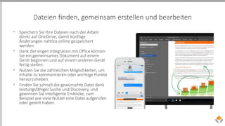 Dateien finden, gemeinsam erstellen und bearbeiten
• Speichern Sie Ihre Dateien nach der Arbeit
direkt auf OneDrive, damit künftige
Änderungen nahtlos online gespeichert
werden.
• Dank der engen Integration mit Office können
Sie ein gemeinsames Dokument auf einem
Gerät beginnen und auf einem anderen Gerät
fertig stellen.
• Nutzen Sie die zahlreichen Möglichkeiten, um
Inhalte zu kommentieren oder wichtige Punkte
hervorzuheben.
• Finden Sie schnell die gewünschte Datei dank
leistungsfähiger Suche und Discovery, und
gewinnen Sie intelligente Einblicke, zum
Beispiel wie viele Nutzer eine Datei aufgerufen
oder geteilt haben.
 