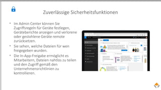 Zuverlässige Sicherheitsfunktionen
• Im Admin Center können Sie
Zugriffsregeln für Geräte festlegen,
Geräteberichte anzeigen und verlorene
oder gestohlene Geräte remote
zurücksetzen.
• Sie sehen, welche Dateien für wen
freigegeben wurden.
• Die In-App-Freigabe ermöglicht es
Mitarbeitern, Dateien nahtlos zu teilen
und den Zugriff gemäß den
Unternehmensrichtlinien zu
kontrollieren.
 
