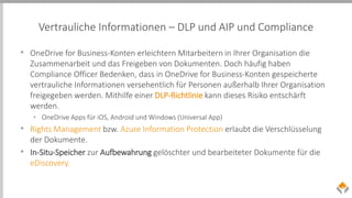 Vertrauliche Informationen – DLP und AIP und Compliance
• OneDrive for Business-Konten erleichtern Mitarbeitern in Ihrer Organisation die
Zusammenarbeit und das Freigeben von Dokumenten. Doch häufig haben
Compliance Officer Bedenken, dass in OneDrive for Business-Konten gespeicherte
vertrauliche Informationen versehentlich für Personen außerhalb Ihrer Organisation
freigegeben werden. Mithilfe einer DLP-Richtlinie kann dieses Risiko entschärft
werden.
• OneDrive Apps für iOS, Android und Windows (Universal App)
• Rights Management bzw. Azure Information Protection erlaubt die Verschlüsselung
der Dokumente.
• In-Situ-Speicher zur Aufbewahrung gelöschter und bearbeiteter Dokumente für die
eDiscovery.
 