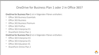 OneDrive for Business Plan 1 oder 2 in Office 365?
OneDrive for Business Plan 1 ist in folgenden Plänen enthalten:
• Office 365 Business Essentials
• Office 365 Business
• Office 365 Business Premium
• Office 365 ProPlus
• Office 365 Enterprise E1
• SharePoint Online Plan 1
OneDrive for Business Plan 2 ist in folgenden Plänen enthalten:
• Office 365 Enterprise E3
• Office 365 Enterprise E5
• Office 365 Education E5
• SharePoint Online Plan 2
 