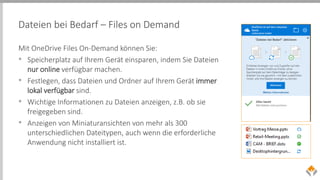 Dateien bei Bedarf – Files on Demand
Mit OneDrive Files On-Demand können Sie:
• Speicherplatz auf Ihrem Gerät einsparen, indem Sie Dateien
nur online verfügbar machen.
• Festlegen, dass Dateien und Ordner auf Ihrem Gerät immer
lokal verfügbar sind.
• Wichtige Informationen zu Dateien anzeigen, z.B. ob sie
freigegeben sind.
• Anzeigen von Miniaturansichten von mehr als 300
unterschiedlichen Dateitypen, auch wenn die erforderliche
Anwendung nicht installiert ist.
 