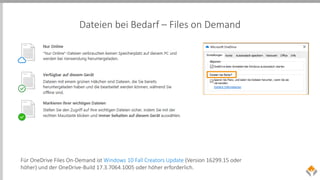 Dateien bei Bedarf – Files on Demand
Für OneDrive Files On-Demand ist Windows 10 Fall Creators Update (Version 16299.15 oder
höher) und der OneDrive-Build 17.3.7064.1005 oder höher erforderlich.
 