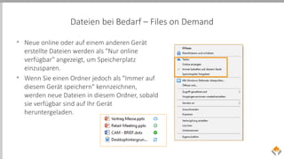 Dateien bei Bedarf – Files on Demand
• Neue online oder auf einem anderen Gerät
erstellte Dateien werden als "Nur online
verfügbar" angezeigt, um Speicherplatz
einzusparen.
• Wenn Sie einen Ordner jedoch als "Immer auf
diesem Gerät speichern" kennzeichnen,
werden neue Dateien in diesem Ordner, sobald
sie verfügbar sind auf Ihr Gerät
heruntergeladen.
 
