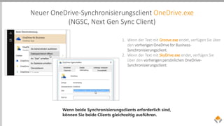 Neuer OneDrive-Synchronisierungsclient OneDrive.exe
(NGSC, Next Gen Sync Client)
1. Wenn der Text mit Groove.exe endet, verfügen Sie über
den vorherigen OneDrive for Business-
Synchronisierungsclient.
2. Wenn der Text mit SkyDrive.exe endet, verfügen Sie
über den vorherigen persönlichen OneDrive-
Synchronisierungsclient.
Wenn beide Synchronisierungsclients erforderlich sind,
können Sie beide Clients gleichzeitig ausführen.
 