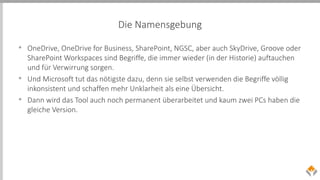Die Namensgebung
• OneDrive, OneDrive for Business, SharePoint, NGSC, aber auch SkyDrive, Groove oder
SharePoint Workspaces sind Begriffe, die immer wieder (in der Historie) auftauchen
und für Verwirrung sorgen.
• Und Microsoft tut das nötigste dazu, denn sie selbst verwenden die Begriffe völlig
inkonsistent und schaffen mehr Unklarheit als eine Übersicht.
• Dann wird das Tool auch noch permanent überarbeitet und kaum zwei PCs haben die
gleiche Version.
 