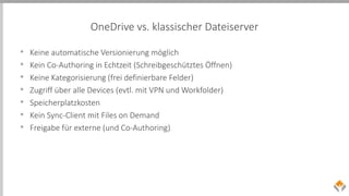 OneDrive vs. klassischer Dateiserver
• Keine automatische Versionierung möglich
• Kein Co-Authoring in Echtzeit (Schreibgeschütztes Öffnen)
• Keine Kategorisierung (frei definierbare Felder)
• Zugriff über alle Devices (evtl. mit VPN und Workfolder)
• Speicherplatzkosten
• Kein Sync-Client mit Files on Demand
• Freigabe für externe (und Co-Authoring)
 