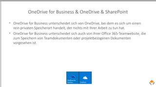 OneDrive for Business & OneDrive & SharePoint
• OneDrive for Business unterscheidet sich von OneDrive, bei dem es sich um einen
rein privaten Speicherort handelt, der nichts mit Ihrer Arbeit zu tun hat.
• OneDrive for Business unterscheidet sich auch von Ihrer Office 365-Teamwebsite, die
zum Speichern von Teamdokumenten oder projektbezogenen Dokumenten
vorgesehen ist.
 