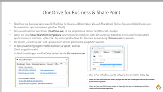 OneDrive for Business & SharePoint
• OneDrive for Business kann sowohl OneDrive for Business-Bibliotheken als auch SharePoint Online-Dokumentbibliotheken von
Teamwebsites synchronisieren (gleicher Client).
• Der neue OneDrive Sync-Client (OneDrive.exe) ist die empfohlene Option für Office 365-Kunden.
• Wenn Sie eine lokale SharePoint-Umgebung synchronisieren möchten oder die OneDrive-Bibliothek eines anderen Benutzers
synchronisieren möchten, sollten Sie die vorherige OneDrive for Business-Anwendung (Groove.exe) verwenden.
• Die Clients „onedrive.exe“ und „groove.exe“ können gleichzeitig ausgeführt werden.
• In den Anwendungseigenschaften können Sie sehen, welcher
Client ausgeführt wird.
• In den Einstellungen von OneDrive sehen Sie die Versionsnummer.
 
