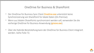 OneDrive for Business & SharePoint
• Der OneDrive für Business Sync Client Onedrive.exe unterstützt keine
Synchronisierung von SharePoint für lokale Daten (On-Premise).
• Wenn aus lokalen SharePoints synchronisiert werden soll, verwenden Sie die
vorherige OneDrive für Business-Anwendung (groove.exe).
• Über die Hybride Bereitstellung kann der OneDrive for Business Client integriert
werden. Siehe Folie 72.
 