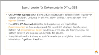 Speicherorte für Dokumente in Office 365
• OneDrive for Business ist für die individuelle Nutzung bei gelegentlicher Freigabe von
Dateien konzipiert. OneDrive for Business eignet sich ideal zum Speichern Ihrer
eigenen Dateien.
• Eine Office 365-Teamwebsite ist für die Freigabe von und regelmäßige
Zusammenarbeit an Dateien konzipiert. Sie eignet sich ideal zum Speichern von
Dateien mit gemeinsamem Besitz, bei dem mehrere oder alle Teammitglieder die
Dateien besitzen und daran zusammenarbeiten können.
• Sowohl OneDrive for Business als auch Teamwebsites ermöglichen Ihnen und Ihren
Mitarbeitern Zugriff von überall aus.
 