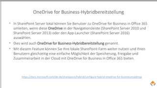 OneDrive for Business-Hybridbereitstellung
• In SharePoint Server lokal können Sie Benutzer zu OneDrive for Business in Office 365
umleiten, wenn diese OneDrive in der Navigationsleiste (SharePoint Server 2010 und
SharePoint Server 2013) oder den App-Launcher (SharePoint Server 2016)
auswählen.
• Dies wird auch OneDrive for Business-Hybridbereitstellung genannt.
• Mit diesem Feature können Sie Ihre lokale SharePoint-Farm weiter nutzen und Ihren
Benutzern gleichzeitig eine einfache Möglichkeit der Speicherung, Freigabe und
Zusammenarbeit in der Cloud mit OneDrive for Business in Office 365 bieten.
https://docs.microsoft.com/de-de/sharepoint/hybrid/configure-hybrid-onedrive-for-businessroadmap
 