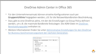 OneDrive Admin Center in Office 365
• Für den Unternehmenseinsatz können einzelne Konfigurationen auch per
Gruppenrichtlinie freigegeben werden, z.B. für die Netzwerkbandbreiten-Beschränkung.
• Dazu gibt es eine OneDrive.admx, mit der die Einstellungen via Group Policy definiert
werden, um z.B. die maximale Bandbreite festzulegen. Die ADM-Datei im OneDrive-
Bereitstellungspaket enthalten ist.
• Weitere Informationen finden Sie unter Administrative Einstellungen für den OneDrive
for Business-Synchronisierungsclient der nächsten Generation.
 