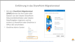 Einführung in das SharePoint-Migrationstool
• Mit dem SharePoint-Migrationstool
(SPMT) können Sie Ihre Listen oder
Dateien von den lokalen SharePoint-
Dokumentbibliotheken oder lokalen
Dateifreigaben migrieren und sie
einfach zu SharePoint oder OneDrive in
Office 365 verschieben.
• OneDrive Admin Center:
https://docs.microsoft.com/de-de/sharepointmigration/introducing-the-sharepoint-migration-tool
 