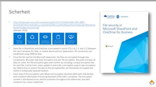 Sicherheit
• https://download.microsoft.com/download/F/3/F/F3FE03A0-4A8F-4DE5-B897-
DE503CDA74D5/File%20Security%20in%20Microsoft%20SharePoint%20and%20OneDrive
%20for%20Business%20.pdf
(Oktober 2016)
• Every file in SharePoint and OneDrive is encrypted in transit (TLS 1.0, 1.1, and 1.2) between
the user’s browser, PC, Mac, or mobile device and our datacenters. All connections are
established using 2048-bit keys.
• Once the file reaches the Microsoft datacenter, the files are encrypted through two
components: BitLocker disk-level encryption and per-file encryption. BitLocker encrypts all
data on a disk. Per-file encryption goes even further by including a unique encryption key
for each file. Furthermore, every update to every file is encrypted using its own encryption
key. Before they’re stored, the keys to the encrypted files are themselves encrypted and
stored in a physically separate location.
• Every step of this encryption uses Advanced Encryption Standard (AES) with 256-bit keys
and is Federal Information Processing Standard (FIPS) 140-2 compliant. The encrypted
content is distributed across several containers throughout the datacenter, and each
container has unique credentials.
 