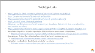 Wichtige Links
• https://products.office.com/de-de/onedrive-for-business/online-cloud-storage
• https://docs.microsoft.com/de-de/onedrive/onedrive
• https://docs.microsoft.com/de-de/onedrive/network-utilization-planning
• https://support.office.com/de-de/onedrive
• Aktivieren von Benutzern zum Synchronisieren von SharePoint-Dateien mit dem neuen OneDrive-
synchronisierungsclient
• https://docs.microsoft.com/de-de/sharepointmigration/introducing-the-sharepoint-migration-tool
• Einschränkungen und Begrenzungen beim Synchronisieren von Dateien und Ordnern
• https://support.microsoft.com/de-de/help/3125202/restrictions-and-limitations-when-you-sync-files-and-folders
• Upgrade von Groove-Sync-Client auf dem OneDrive-Synchronisierungsclient
• Übergang von der vorherigen OneDrive for Business-Synchronisierungsclient
• Verwalten von OneDrive-Einstellungen mithilfe von Intune
• Mithilfe von Gruppenrichtlinien zum Steuern von OneDrive synchronisierungseinstellungen für den Client
 