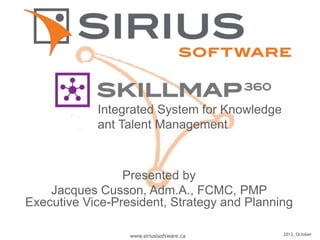 2013, Octoberwww.siriuslsoftware.ca
Presented by
Jacques Cusson, Adm.A., FCMC, PMP
Executive Vice-President, Strategy and Planning
Integrated System for Knowledge
ant Talent Management
 