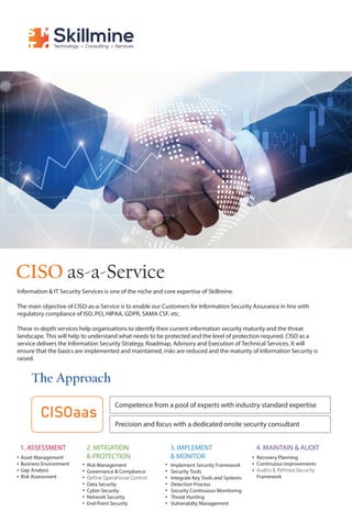 Skillmine
Technology Consulting Services
CISO as-a-Service
CISOaas
The Approach
Information & IT Security Services is one of the niche and core expertise of Skillmine.
The main objective of CISO-as-a-Service is to enable our Customers for Information Security Assurance in line with
regulatory compliance of ISO, PCI, HIPAA, GDPR, SAMA CSF, etc.
These in-depth services help organisations to identify their current information security maturity and the threat
landscape. This will help to understand what needs to be protected and the level of protection required. CISO as a
service delivers the Information Security Strategy, Roadmap, Advisory and Execution of Technical Services. It will
ensure that the basics are implemented and maintained, risks are reduced and the maturity of Information Security is
raised.
Competence from a pool of experts with industry standard expertise
Precision and focus with a dedicated onsite security consultant
1. ASSESSMENT
Asset Management
Business Environment
Gap Analysis
Risk Assessment
2. MITIGATION
& PROTECTION
Risk Management
Governance & Compliance
Data Security
Cyber Security
Network Security
End-Point Security
3. IMPLEMENT
& MONITOR
Implement Security Framework
Security Tools
Integrate Key Tools and Systems
Detection Process
Security Continuous Monitoring
Threat Hunting
Vulnerabilty Management
4. MAINTAIN & AUDIT
Recovery Planning
Continuous Improvements
Framework
 