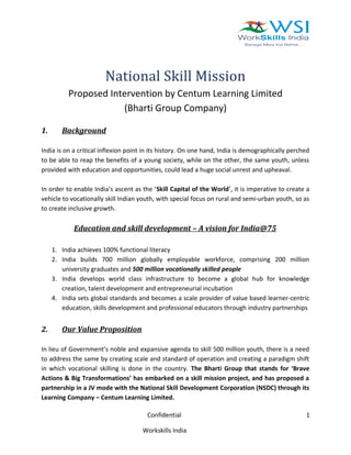 National Skill Mission
Proposed Intervention by Centum Learning Limited
(Bharti Group Company)
1. Background
India is on a critical inflexion point in its history. On one hand, India is demographically perched
to be able to reap the benefits of a young society, while on the other, the same youth, unless
provided with education and opportunities, could lead a huge social unrest and upheaval.
In order to enable India’s ascent as the ‘Skill Capital of the World’, it is imperative to create a
vehicle to vocationally skill Indian youth, with special focus on rural and semi-urban youth, so as
to create inclusive growth.
Education and skill development – A vision for India@75
1. India achieves 100% functional literacy
2. India builds 700 million globally employable workforce, comprising 200 million
university graduates and 500 million vocationally skilled people
3. India develops world class infrastructure to become a global hub for knowledge
creation, talent development and entrepreneurial incubation
4. India sets global standards and becomes a scale provider of value based learner-centric
education, skills development and professional educators through industry partnerships
2. Our Value Proposition
In lieu of Government’s noble and expansive agenda to skill 500 million youth, there is a need
to address the same by creating scale and standard of operation and creating a paradigm shift
in which vocational skilling is done in the country. The Bharti Group that stands for ‘Brave
Actions & Big Transformations’ has embarked on a skill mission project, and has proposed a
partnership in a JV mode with the National Skill Development Corporation (NSDC) through its
Learning Company – Centum Learning Limited.
Confidential
Workskills India
1
 
