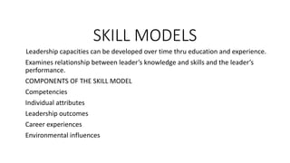 SKILL MODELS
Leadership capacities can be developed over time thru education and experience.
Examines relationship between leader’s knowledge and skills and the leader’s
performance.
COMPONENTS OF THE SKILL MODEL
Competencies
Individual attributes
Leadership outcomes
Career experiences
Environmental influences
 