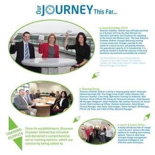 Steering Group
Shannon Chamber Skillnet is led by a steering group which comprises:
Edmund Jennings, MD, The Cregg Group (Chair); Helen Downes, CEO,
Shannon Chamber; Liam Kirby, Operations Training Co-Ordinator, AXA
Partners; Marie Clifford, MD, Advanced Technical Concepts; Vicky Howard,
HR Manager, Reagecon; Aidan McMahon, MD, Gentian Services Ltd; Vivian
Farrell, Chief Commercial Officer, Modular Automation; David Brown,
Finance Manager, Idex Pump Technologies; Elaine Hartigan, HR Manager,
PTG Hi-Life Tools; and Cillian Griffey, Network Manager.
TRAINING
OUTPUTS
Since its establishment, Shannon
Chamber Skillnet has initiated
and delivered a comprehensive
set of training options, which are
constantly being added to.
Launch October 2015
Shannon Chamber Skillnet was officially launched
on 9 October 2015 by the then Minister for
Education and Skills, Jan O’Sullivan TD, Speaking
at the launch the Minister said: “The new Shannon
Chamber Skillnet, through delivering training
at many levels and, through catering for the
needs of a mix of sectors, will greatly enhance
the operational capacity of its membership. It is
perfectly framed to build the capacity of the local
workforce and promote sustainable job creation.”
The former Minister for Education and Skills, Jan
O’Sullivan TD, with Helen Downes, CEO, Shannon
Chamber and Cillian Griffey, Shannon Chamber Skillnet
Network Manager at the launch.
J URNEYThis Far…
Our
Lunch & Learn Series
A newly introduced free-of-charge
‘Lunch & Learn’ series is the ideal
platform for trialling new training
options. Topics to date have
included change management,
emotional intelligence and
effective sales techniques.
 