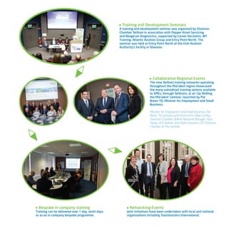 Bespoke in-company training
Training can be delivered over 1-day, multi-days
or as an in-company bespoke programme.
Training and Development Seminars
A training and development seminar was organised by Shannon
Chamber Skillnet in association with Pepper Asset Servicing
and Reagecon Diagnostics, supported by Career Decisions, IBT
Training, Atlantic Aviation Group and Entry Point North. The
seminar was held at Entry Point North at the Irish Aviation
Authority’s facility in Shannon.
Collaborative Regional Events
The nine Skillnet training networks operating
throughout the Mid-West region showcased
the many subsidised training options available
to SMEs, through Skillnets, at an ‘Up-Skilling
the Mid-West’ seminar, launched by Pat
Breen TD, Minister for Employment and Small
Business.
Minister for Employment and Small Business, Pat
Breen TD, pictured with (from left): Cillian Griffey,
Shannon Chamber Skillnet Network Manager; Paul
Healy, CEO Skillnet; and Helen Downes, CEO Shannon
Chamber at the seminar.
Networking Events
Joint initiatives have been undertaken with local and national
organisations including Toastmasters International.
 