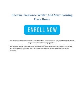 Become Freelance Writer And Start Earning
From Home
Bet Freelance writer course is finally here! Enroll Now and learn how to get your articles published in
magazines and web sites and get paid for it.
Skillometerisprovidingbestonlinecourse toteachyoufreelance writingtogetyou paidforwritings
and publishingittomagazines.ThisOnlineTrainingistaughtbyhighlyqualifiedandspecialized
instructor.
 