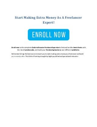 Start Making Extra Money As A Freelancer
Expert!
Enroll now to thiscomplete Guide toBecome Freelance Superstarto findandlandthe best clients with
the most lucrative jobs, and build your freelancing business over different platforms.
Skillometerbringsthe bestcourse toteach youto stark makingextramoneyasa freelancerandbuild
your social profile. ThisOnline Trainingistaughtbyhighlyqualifiedandspecializedinstructor.
 